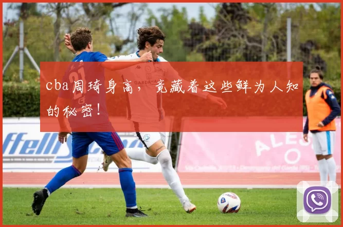 cba周琦身高,竟藏着这些鲜为人知的秘密!