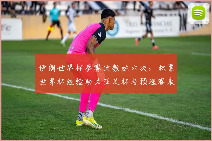 伊朗世界杯参赛次数达六次,积累世界杯经验助力亚足杯与预选赛表现
