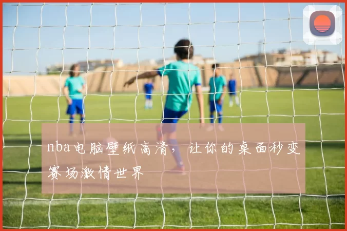 nba电脑壁纸高清，让你的桌面秒变赛场激情世界