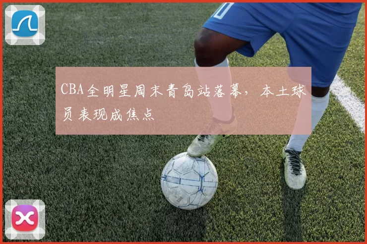 CBA全明星周末青岛站落幕，本土球员表现成焦点