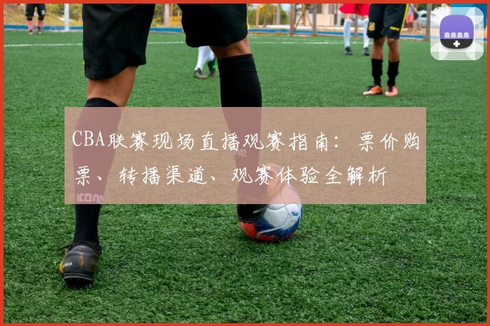 CBA联赛现场直播观赛指南：票价购票、转播渠道、观赛体验全解析
