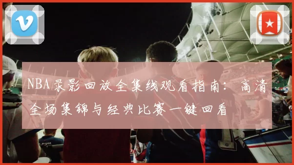 NBA录影回放全集线观看指南：高清全场集锦与经典比赛一键回看