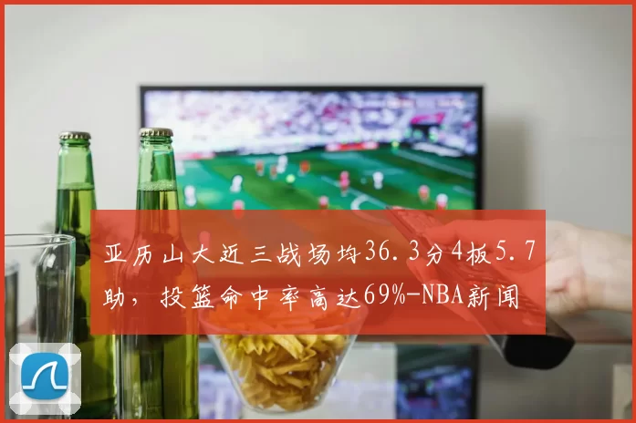 亚历山大近三战场均36.3分4板5.7助，投篮命中率高达69%-NBA新闻