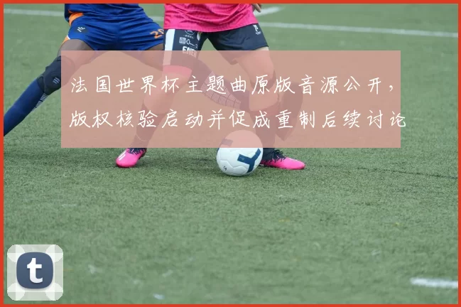 法国世界杯主题曲原版音源公开，版权核验启动并促成重制后续讨论