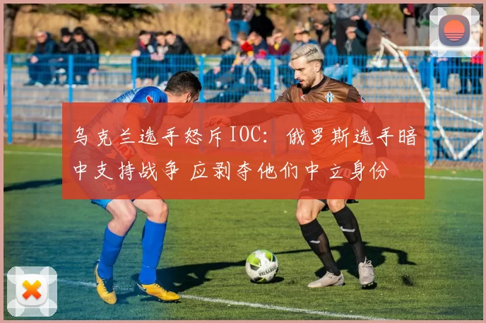 乌克兰选手怒斥IOC：俄罗斯选手暗中支持战争 应剥夺他们中立身份