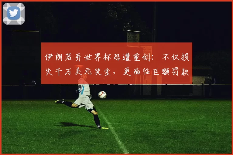 伊朗若弃世界杯恐遭重创：不仅损失千万美元奖金，更面临巨额罚款