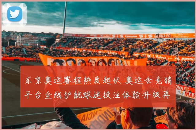 东京奥运赛程热度起伏 奥运会竞猜平台全线护航球迷投注体验升级再推
