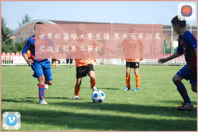 世界杯篮球决赛直播 聚焦冠军归属之战全程赛况解析
