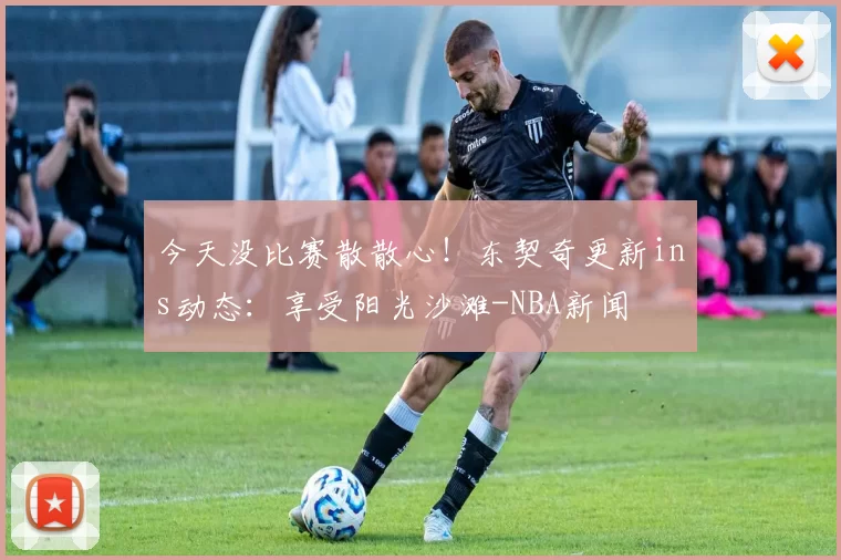 今天没比赛散散心！东契奇更新ins动态：享受阳光沙滩-NBA新闻