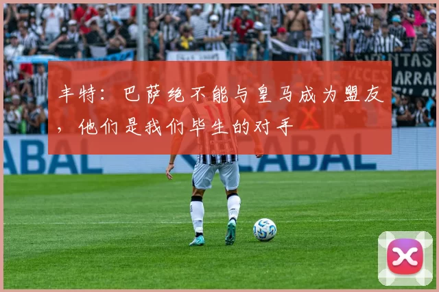 丰特：巴萨绝不能与皇马成为盟友，他们是我们毕生的对手