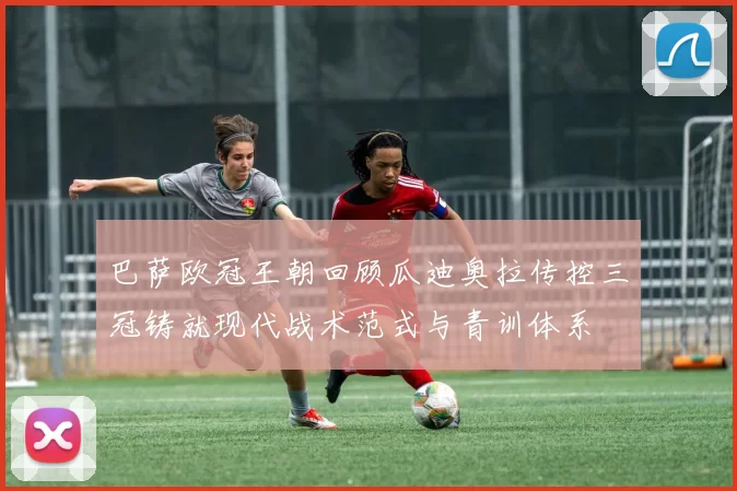 巴萨欧冠王朝回顾瓜迪奥拉传控三冠铸就现代战术范式与青训体系