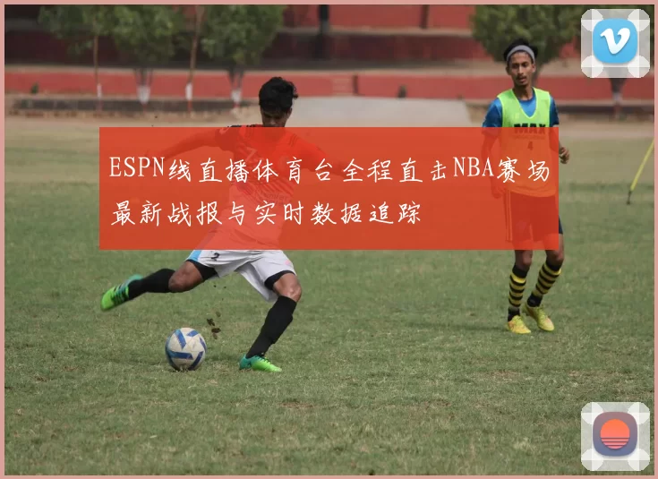 ESPN线直播体育台全程直击NBA赛场最新战报与实时数据追踪