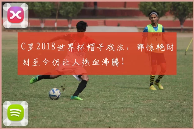 C罗2018世界杯帽子戏法,那惊艳时刻至今仍让人热血沸腾!