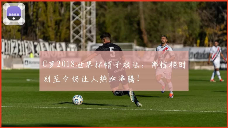 C罗2018世界杯帽子戏法，那惊艳时刻至今仍让人热血沸腾！