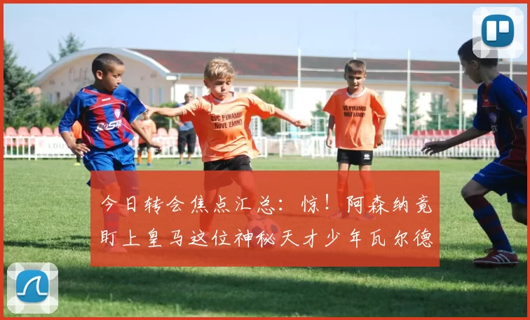 今日转会焦点汇总：惊！阿森纳竟盯上皇马这位神秘天才少年瓦尔德佩尼亚斯？