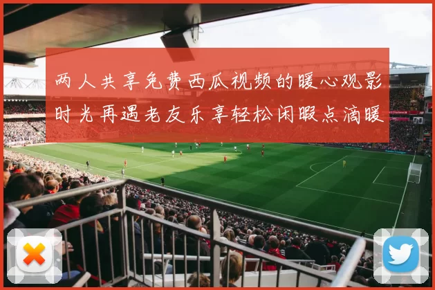 两人共享免费西瓜视频的暖心观影时光再遇老友乐享轻松闲暇点滴暖