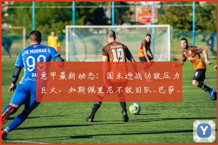 意甲最新动态：国米迎战劲敌压力巨大，加斯佩里尼不敌旧队_巴萨_米兰_弗拉霍维奇