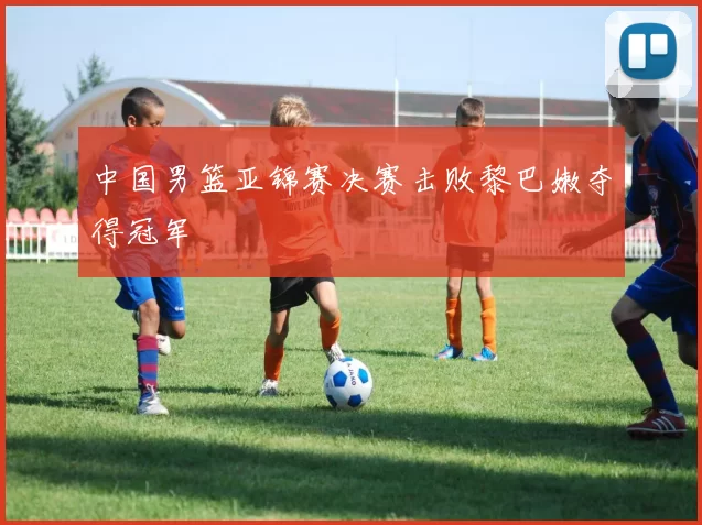 中国男篮亚锦赛决赛击败黎巴嫩夺得冠军