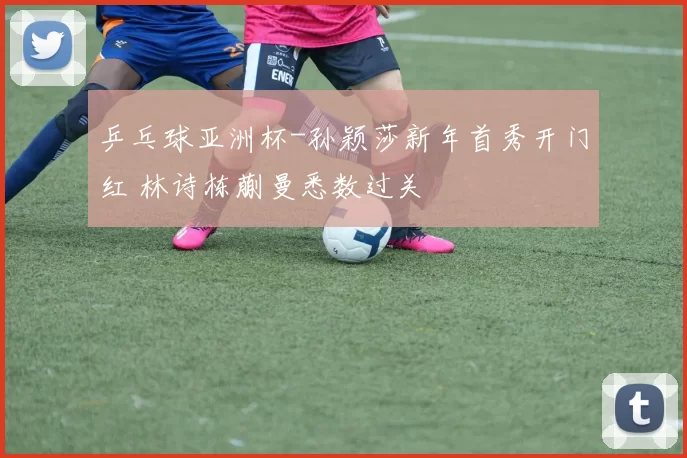 乒乓球亚洲杯-孙颖莎新年首秀开门红 林诗栋蒯曼悉数过关