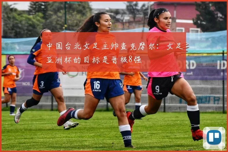 中国台北女足主帅查克摩尔:女足亚洲杯的目标是晋级8强