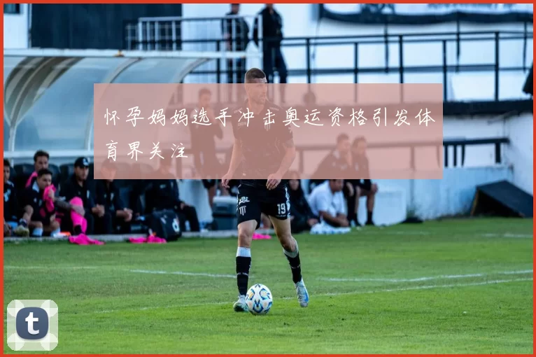 怀孕妈妈选手冲击奥运资格引发体育界关注