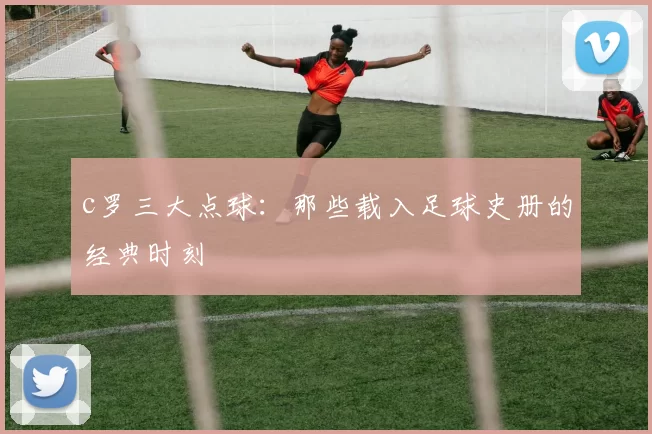 c罗三大点球:那些载入足球史册的经典时刻