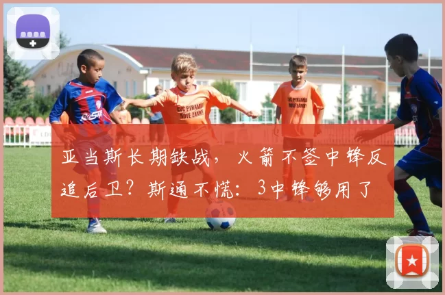 亚当斯长期缺战,火箭不签中锋反追后卫?斯通不慌:3中锋够用了