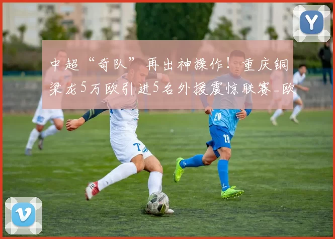 中超“奇队”再出神操作!重庆铜梁龙5万欧引进5名外援震惊联赛_欧元_赛季_帕努