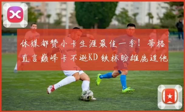 休媒都赞小卡生涯最佳一季！蒂格直言巅峰卡不逊KD 铁林盼雄鹿追他