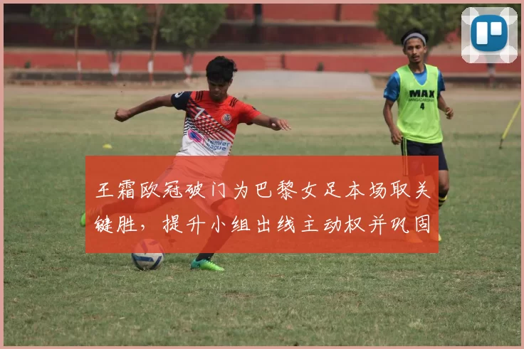 王霜欧冠破门为巴黎女足本场取关键胜，提升小组出线主动权并巩固积分榜