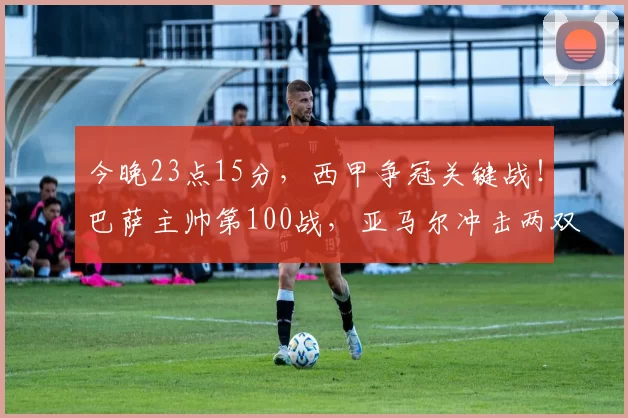 今晚23点15分,西甲争冠关键战!巴萨主帅第100战,亚马尔冲击两双_比利亚雷亚尔_汉斯·弗里克_比赛