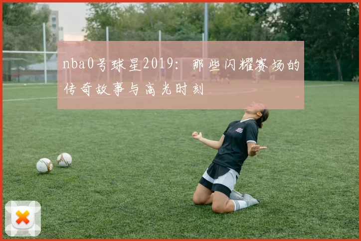 nba0号球星2019：那些闪耀赛场的传奇故事与高光时刻