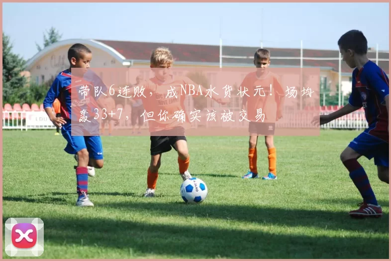 带队6连败，成NBA水货状元！场均轰33+7，但你确实该被交易