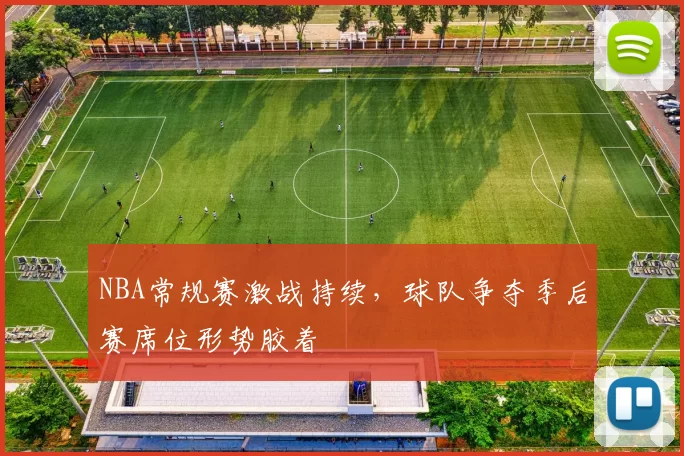 NBA常规赛激战持续，球队争夺季后赛席位形势胶着