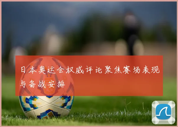 日本奥运会权威评论聚焦赛场表现与备战安排