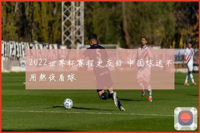 2022世界杯赛程更友好 中国球迷不用熬夜看球