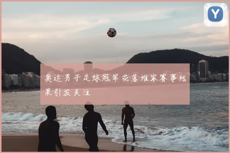 奥运男子足球冠军花落谁家赛事结果引发关注
