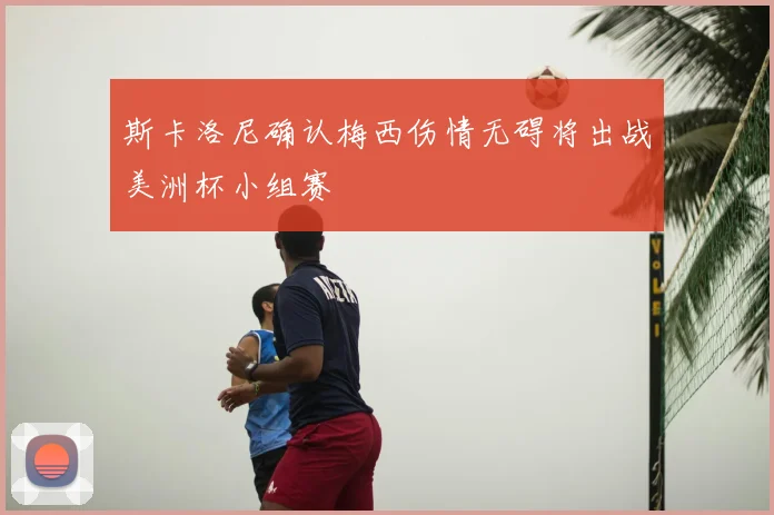 斯卡洛尼确认梅西伤情无碍将出战美洲杯小组赛