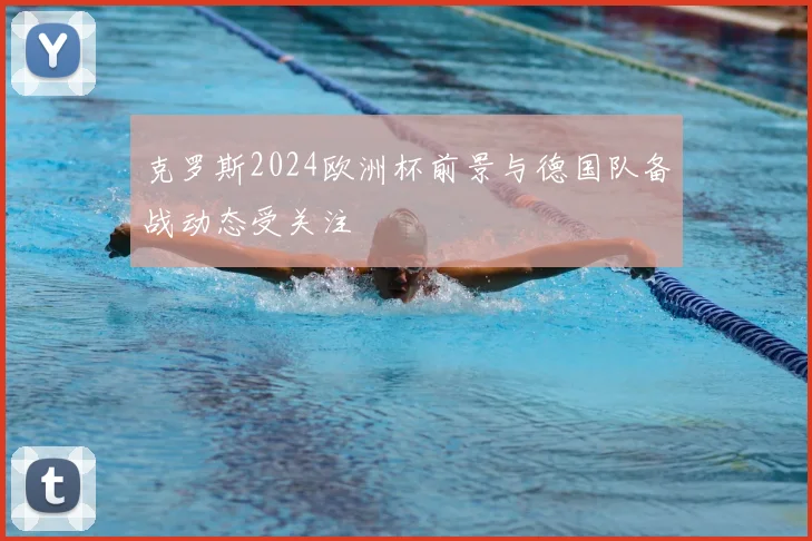 克罗斯2024欧洲杯前景与德国队备战动态受关注